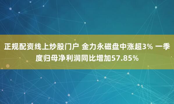正规配资线上炒股门户 金力永磁盘中涨超3% 一季度归母净利润同比增加57.85%