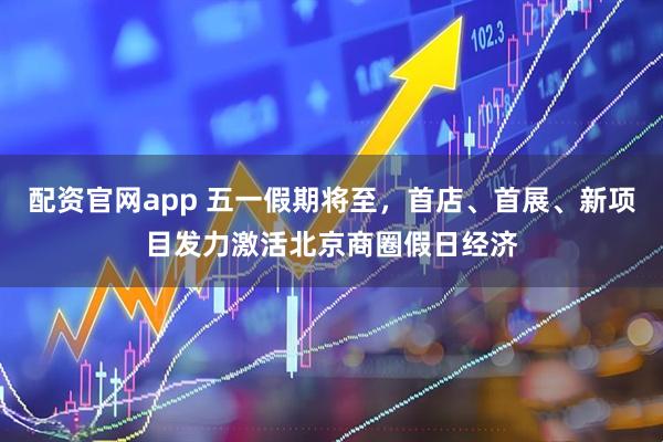 配资官网app 五一假期将至，首店、首展、新项目发力激活北京商圈假日经济