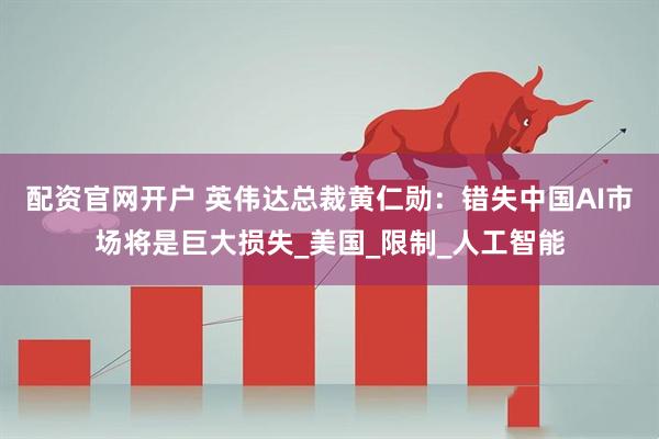 配资官网开户 英伟达总裁黄仁勋：错失中国AI市场将是巨大损失_美国_限制_人工智能