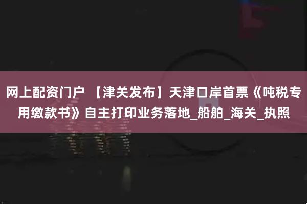 网上配资门户 【津关发布】天津口岸首票《吨税专用缴款书》自主打印业务落地_船舶_海关_执照
