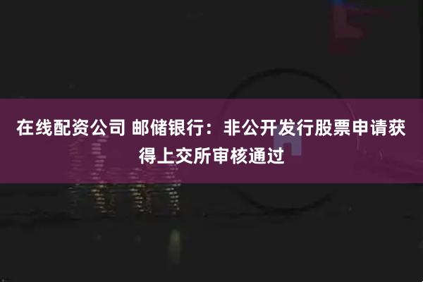 在线配资公司 邮储银行：非公开发行股票申请获得上交所审核通过