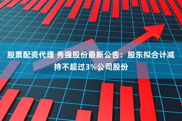 股票配资代理 秀强股份最新公告：股东拟合计减持不超过3%公司股份