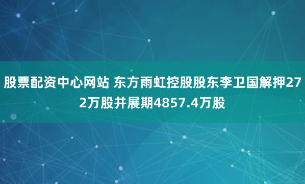 股票配资中心网站 东方雨虹控股股东李卫国解押272万股并展期4857.4万股