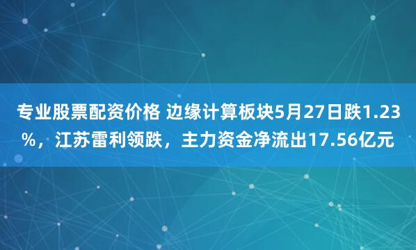 专业股票配资价格 边缘计算板块5月27日跌1.23%，江苏雷利领跌，主力资金净流出17.56亿元