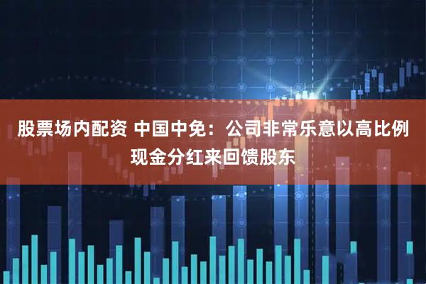 股票场内配资 中国中免：公司非常乐意以高比例现金分红来回馈股东