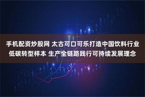 手机配资炒股网 太古可口可乐打造中国饮料行业低碳转型样本 生产全链路践行可持续发展理念