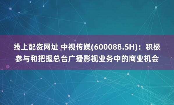 线上配资网址 中视传媒(600088.SH)：积极参与和把握总台广播影视业务中的商业机会