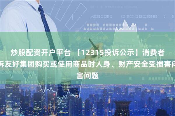 炒股配资开户平台 【12315投诉公示】消费者投诉友好集团购买或使用商品时人身、财产安全受损害问题