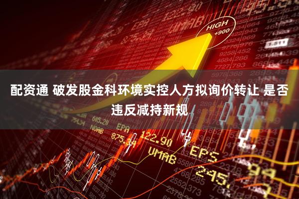 配资通 破发股金科环境实控人方拟询价转让 是否违反减持新规