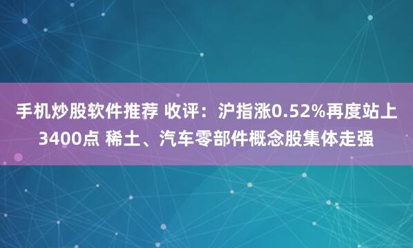 手机炒股软件推荐 收评：沪指涨0.52%再度站上3400点 稀土、汽车零部件概念股集体走强