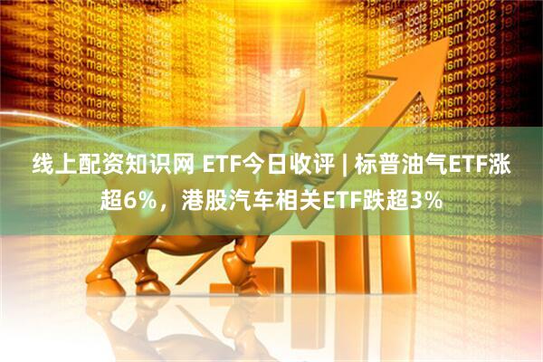 线上配资知识网 ETF今日收评 | 标普油气ETF涨超6%，港股汽车相关ETF跌超3%
