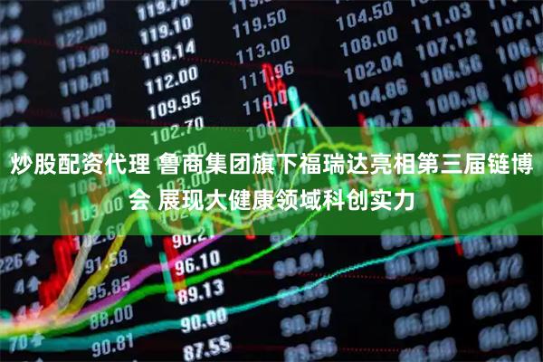 炒股配资代理 鲁商集团旗下福瑞达亮相第三届链博会 展现大健康领域科创实力
