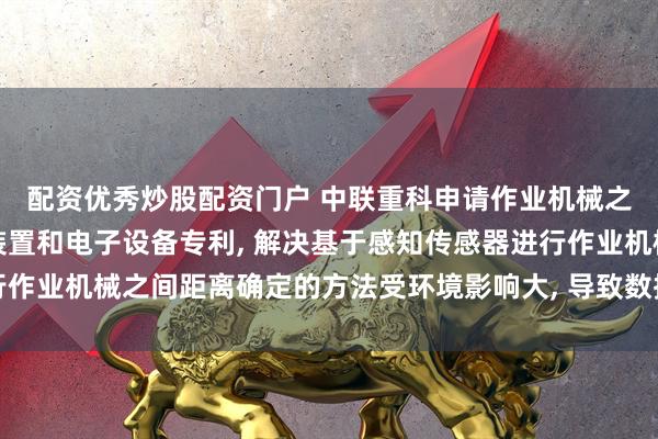 配资优秀炒股配资门户 中联重科申请作业机械之间的距离确定方法、装置和电子设备专利, 解决基于感知传感器进行作业机械之间距离确定的方法受环境影响大, 导致数据准确性较低的问题