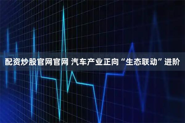 配资炒股官网官网 汽车产业正向“生态联动”进阶